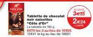 COTE DON  Tablette de chocolat noir noisettes "Côte d'or"  La tablette de 180 g  6€70 les 3 au lieu de 10€05  12641 le kg au lieu de 18661  UUTUS  3e35  2€24  L'UNITE 