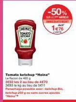 meinz  tomato betchup  -50%  sur le 2 article  tomato ketchup "heinz" la flacon de 400g 3e52 les 2 au lieu de 4€70  3e83 to kg au lieu de 5€11  panachage possible avec: chupi ketchup 250 g ou sans suc