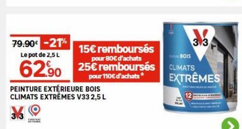 79.90€ -21%  Le pot de 2,5 L  15€ remboursés 80€  62.90 25€ remboursés  pour 110€ d'achats*  PEINTURE EXTÉRIEURE BOIS CLIMATS EXTRÊMES V33 2,5 L  TEM  313  BOIS  CLIMATS EXTRÊMES 