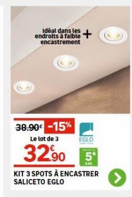 endroits à faible + encastrement  38.90€ -15% Le lot de 3  32.⁹0  EGLO  5*  ANS  KIT 3 SPOTS À ENCASTRER SALICETO EGLO  > 