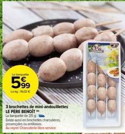 La banquette  5999  Leg: 10,02€  3 brochettes de mini-andouillettes  LE PÈRE BENOIT  La barquette de 315 g  Existe aussi en brochettes charcutières, provençales ou antillaises  Au rayon Charcuterie li