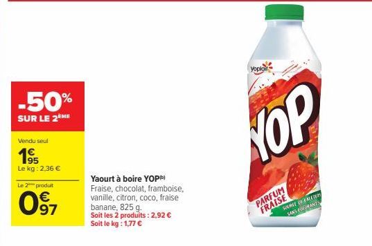 -50%  SUR LE 2 ME  Vendu seul  195  Le kg: 2,36 €  Le 2 produit  97  Yaourt à boire YOPb) Fraise, chocolat, framboise, vanille, citron, coco, fraise banane, 825 g.  Soit les 2 produits: 2,92 € Soit le