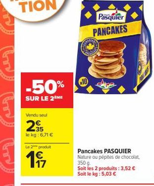 -50%  SUR LE 2ÈME  Vendu seul  35 le kg: 6,71 €  Le 2 produit  € 17  Pasquier  PANCAKES  Cars  x10  Pancakes PASQUIER Nature ou pépites de chocolat. 350 g.  Soit les 2 produits: 3,52 € Soit le kg : 5,