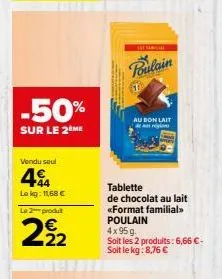 -50%  sur le 2 me  vendu seul  44  lekg: 11,68 €  le 2 produt  29/12  sat sama  poulain  au bon lait  tablette de chocolat au lait «format familial» poulain  4x95g.  soit les 2 produits: 6,66 €-soit l