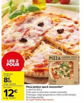 les 2 pour  vendu seul la pièce  850  le kg: 20,24 €  les 2 pour  12€  lokg: 14,29 €  h  pizza  jambon speck namozill  4300  pizza jambon speck mozzarella la pièce de 420 g  existe aussi en pizza rein