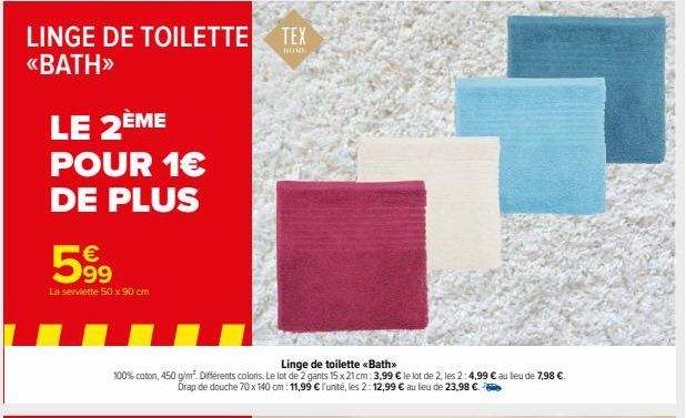 LINGE DE TOILETTE TEX <<BATH>>  DOME  LE 2ÈME  POUR 1€  DE PLUS  €  599  La serviette 50 x 90 cm  Linge de toilette <<Bath>>  100% coton, 450 g/m². Différents coloris. Le lot de 2 gants 15 x 21 cm: 3,