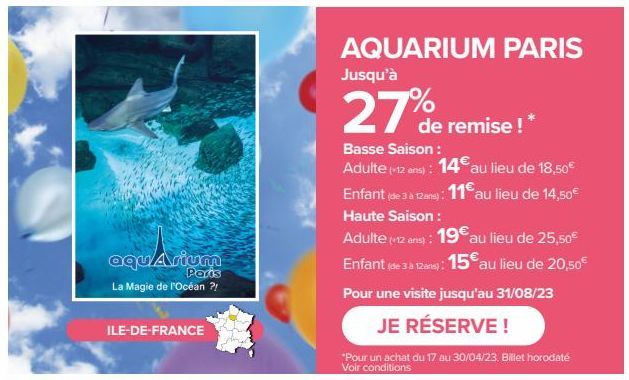ILE-DE-FRANCE  aquarium  Paris  La Magie de l'Océan ?!  AQUARIUM PARIS  Jusqu'à  27%  de remise ! *  Basse Saison : Adulte (-12 ans): 14€ au lieu de 18,50€  Enfant (de 3 à 12 ans): 11€ au lieu de 14,5