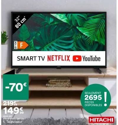 80 cm  A+G  32"  F  SMART TV NETFLIX ▸ YouTube  -70€  219%  149€  dont 4 d'éco-participation 1. Téléviseur  SEULEMENT  2695  PIÈCES DISPONIBLES  HITACHI  