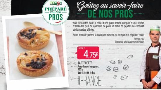 MATCH  PRÉPARE  NOS- PROS  LOT DE 2  4,75€  TARTELETTE Poire chocolat frangipane. 300 g Soit 15,84€ le kg.  Goûtez au savoir-faire DE NOS PROS  Nos tartelettes sont à base d'une pâte sablée nappée d'u