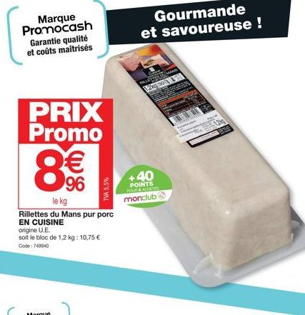 Marque Promocash Garantie qualité et coûts maîtrisés  PRIX Promo  8€€  96  le kg  Rillettes du Mans pur porc EN CUISINE  origine U.E.  soit le bloc de 1,2 kg: 10,75 € Code: 749940  TVA 5,5%  Gourmande