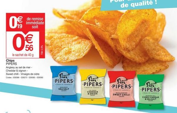 Chips PIPERS  €  19 soit  de remise  immédiate  € 56  le sachet de 40 g  Anglesy au sel de mer -  Cheddar & oignon- Sweet chilli - Vinaigre de cidre Codes: 038388-031073-009385-039390  TVA 5,5%  PIPER