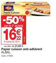 papier cuisson  -50%  sur le 2º acheté  16€  le rouleau de 100 m  au lieu de 21,62 € papier cuisson anti-adhérent albal code: 573835 