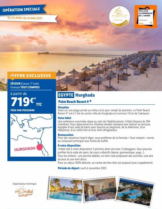 OPÉRATION SPÉCIALE  DU 25 AVRIL AU 01 MAI 2023  OFFRE EXCLUSIVE  SÉJOUR 8 jours/7 nuits Formule TOUT COMPRIS  à partir de  719€* TTC  PRIX PAR PERSONNE  HURGHADA  Organisateur technique  mondial Touri