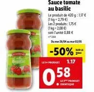 basilic  sauce tomate au basilic  le produit de 420 g: 1,17 € (1kg=2,79 €)  les 2 produits: 175 €  (1kg=2,08 €)  soit l'unité 0,88 €  1268  dumer 26/04 02/05  -50% 2  sur le  le produit 1.17  0.58  ● 