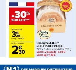 -30%  SUR LE 2 ME  Vendu soul  3999  Lekg: 13,16 €  La 2 produt  230  Chaource A.O.P.  REFLETS DE FRANCE 22% M.G. dans le produit fini, 250 g. Soit les 2 produits: 5,59 €-Soit le kg: 11,18 €  (N1) DES