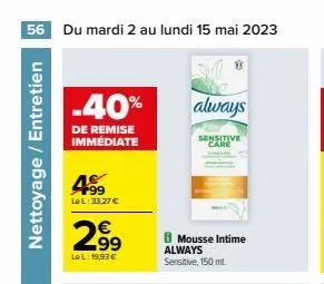 56 du mardi 2 au lundi 15 mai 2023  nettoyage / entretien  -40% always  de remise immédiate  499  le l:33,27 €  2.99  €  lel: 19,93 €  8 mousse intime always sensitive, 150 ml.  sensitive care  