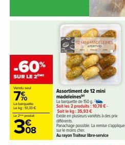 -60%  SUR LE 2 ME  Vendu sou  7%  La barqueme Lekg: $1,33 €  Le 2 produt  308  12 MIND MADELEINES APERITIVES  Assortiment de 12 mini madeleines  La barquette de 150 g.  Soit les 2 produits: 10,78 € - 