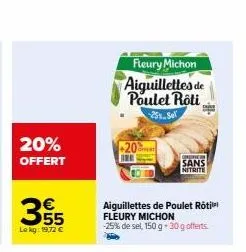 20% offert  €  355  lekg: 19,72 €  fleury michon  aiguillettes de poulet roti  -25%.sel  -20%  aiguillettes de poulet roti fleury michon  -25% de sel, 150 g 30 g offerts  que  sans  nitrite 