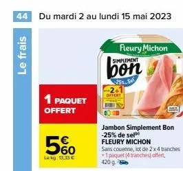 44 du mardi 2 au lundi 15 mai 2023  le frais  1 paquet offert  560  le kg: 13.33 €  fleury michon simplement  bon  25% se  jambon simplement bon -25% de sel  fleury michon  sans couenne, lot de 2 x 4 