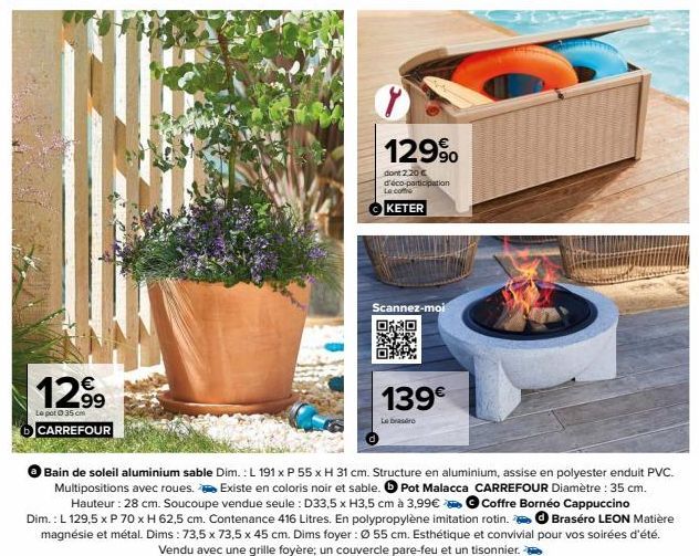 12.99  Le pot 35 cm CARREFOUR  MOME  129⁹  dont 2.20€ d'éco-participation Le coffe  KETER  Scannez-moi  139€  Le brasero  Bain de soleil aluminium sable Dim.: L 191 x P 55 x H 31 cm. Structure en alum