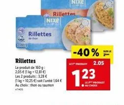 20% 21801  rillettes  rillettes  le produit de 160 g: 2,05 € (1 kg 12,81 €)  les 2 produits: 3,28 €  (1 kg 10,25 €) soit l'unité 1,64 € au choix: than ou saumon 1405  rillettes nixe  -40%  le produit 