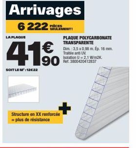 Arrivages  6222 SEMENT  PIÈCES  LA PLAQUE  SOIT LE M': 12€22  190  Structure en XX renforcée = plus de résistance  PLAQUE POLYCARBONATE TRANSPARENTE  Dim.: 3,5 x 0,98 m. Ep. 16 mm. Traitée anti UV  Is