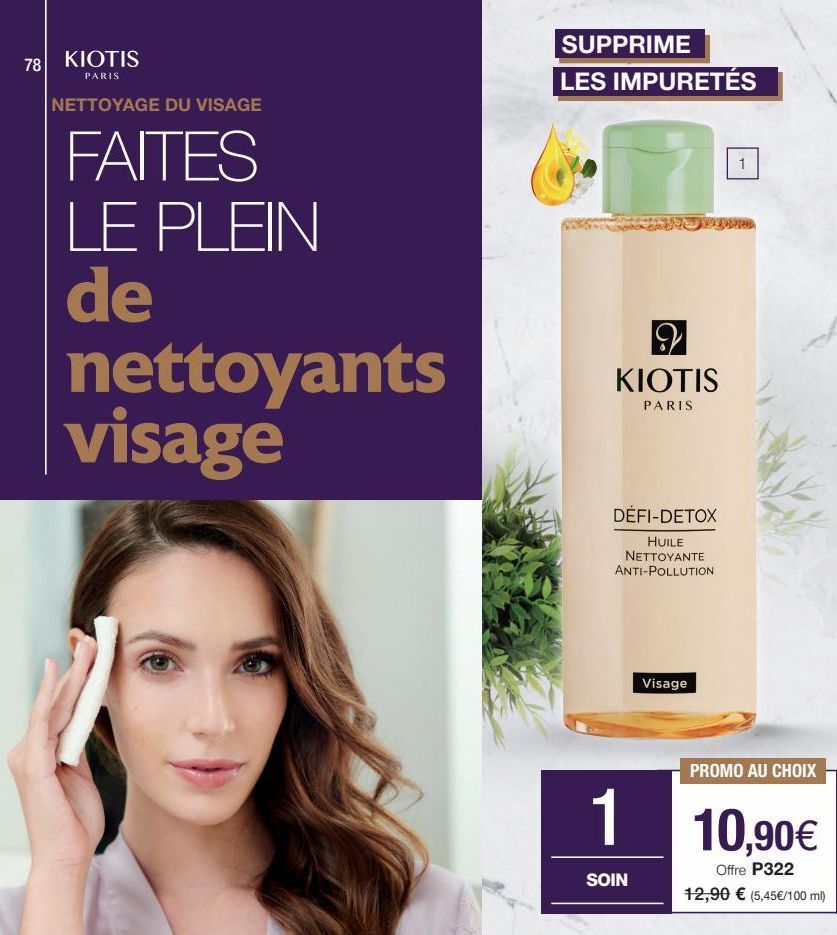 78 KIOTIS  PARIS  NETTOYAGE DU VISAGE  FAITES LE PLEIN de nettoyants visage  SUPPRIME LES IMPURETÉS  29 KIOTIS  PARIS  DÉFI-DETOX  HUILE NETTOYANTE ANTI-POLLUTION  Visage  PROMO AU CHOIX  1 10,90€  Of