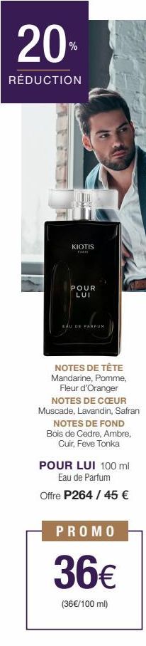 20%  RÉDUCTION  SV  KIOTIS  FARI  POUR LUI  EAU DE PARFUM  NOTES DE TÊTE Mandarine, Pomme,  Fleur d'Oranger NOTES DE CŒUR Muscade, Lavandin, Safran  NOTES DE FOND Bois de Cedre, Ambre, Cuir, Feve Tonk