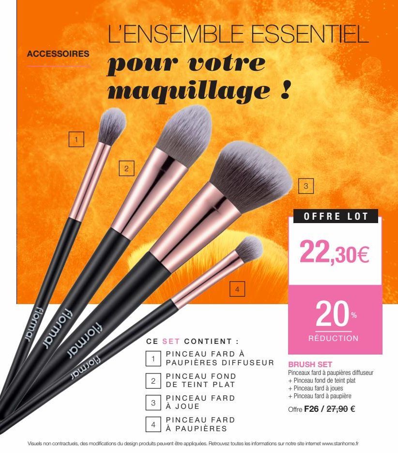 ACCESSOIRES  1  flormar  flormar  L'ENSEMBLE ESSENTIEL  pour votre maquillage !  2  CE  1  2  4  3  SET CONTIENT :  PINCEAU FARD À  PAUPIÈRES DIFFUSEUR  PINCEAU FOND  DE TEINT PLAT  3  OFFRE LOT  22,3