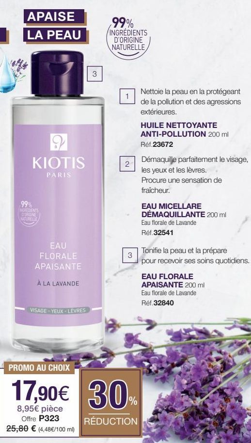 APAISE  LA PEAU  9  KIOTIS  PARIS  ,99%  INGREDIENTS D'ORIGINE NATURELLE  EAU FLORALE APAISANTE  À LA LAVANDE  VISAGE-YEUX - LEVRES  PROMO AU CHOIX  17,90€  8,95€ pièce Offre P323 25,80 € (4,48€/100 m