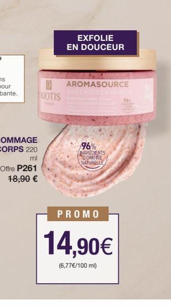 KIOTIS  EXFOLIE EN DOUCEUR  AROMASOURCE BAIES ROSES & VANILLE  96%  96%  INGREDIENTS D'ORIGINE NATURELLE  PROMO  14,90€  (6,77€/100 ml) 