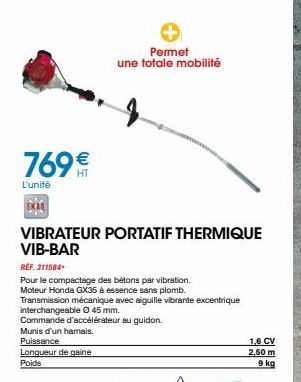 769€€  L'unité  VIBRATEUR PORTATIF THERMIQUE VIB-BAR  Permet une totale mobilité  REF. 311584  Pour le compactage des bétons par vibration. Moteur Honda GX35 à essence sans plomb.  Transmission mécani