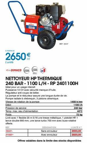 À PARTIR DE  2650€  L'unité  DIMACO  JANS  NETTOYEUR HP THERMIQUE  240 BAR - 1100 L/H-RP 2401100H  Idéal pour un usage intensil.  Puissance 13 CV avec sécurité manque d'huile. Régulateur anti coups de