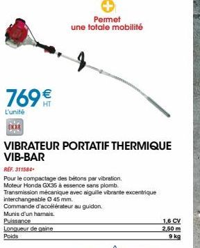 769€€  L'unité  VIBRATEUR PORTATIF THERMIQUE VIB-BAR  Permet une totale mobilité  REF. 311584  Pour le compactage des bétons par vibration. Moteur Honda GX35 à essence sans plomb.  Transmission mécani