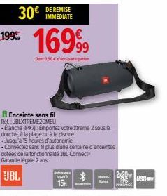 30€ IMMEDIATE  199% 16999  Dent 0.50€ co-partition  Enceinte sans fil Ret JBLXTREME2GMEU  Etanche (IPX7) Emportez votre Xtreme 2 sous la douche, à la plage ou à la piscine  Jusqu'à 15 heures d'autonom