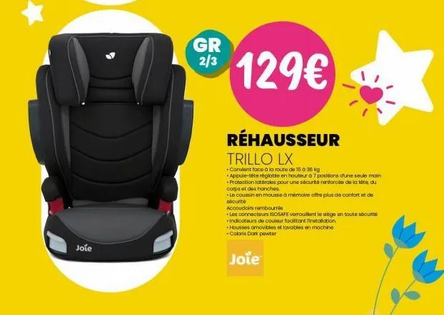 joie  gr 2/3  129€  réhausseur trillo lx  *convient face à la route de 15 à 36 kg  appuie-tête réglable en hauteur à 7 positions d'une seule main +protection latérales pour une sécurité renforcée de l