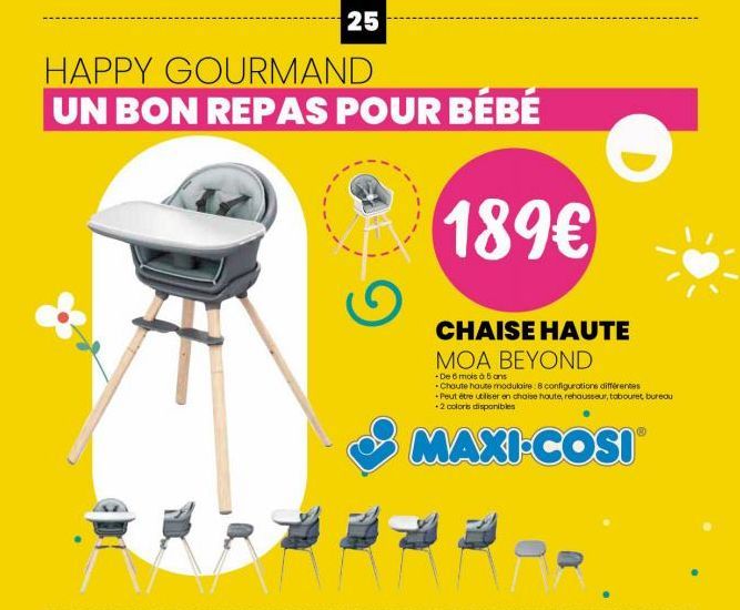 25  HAPPY GOURMAND  UN BON REPAS POUR BÉBÉ  189€  CHAISE HAUTE MOA BEYOND  -De 6 mois à 5 ans  -Chaute haute modulaire: 8 configurations différentes -Peut être utiliser en chaise haute, rehausseur, ta