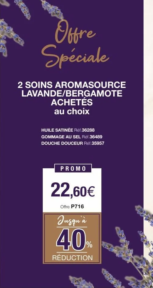 offre spéciale  2 soins aromasource  lavande/bergamote achetés au choix  huile satinée réf.36288  gommage au sel réf.36489 douche douceur réf.35957  promo  22,60€  offre p716  jusqu'à  40%  réduction 