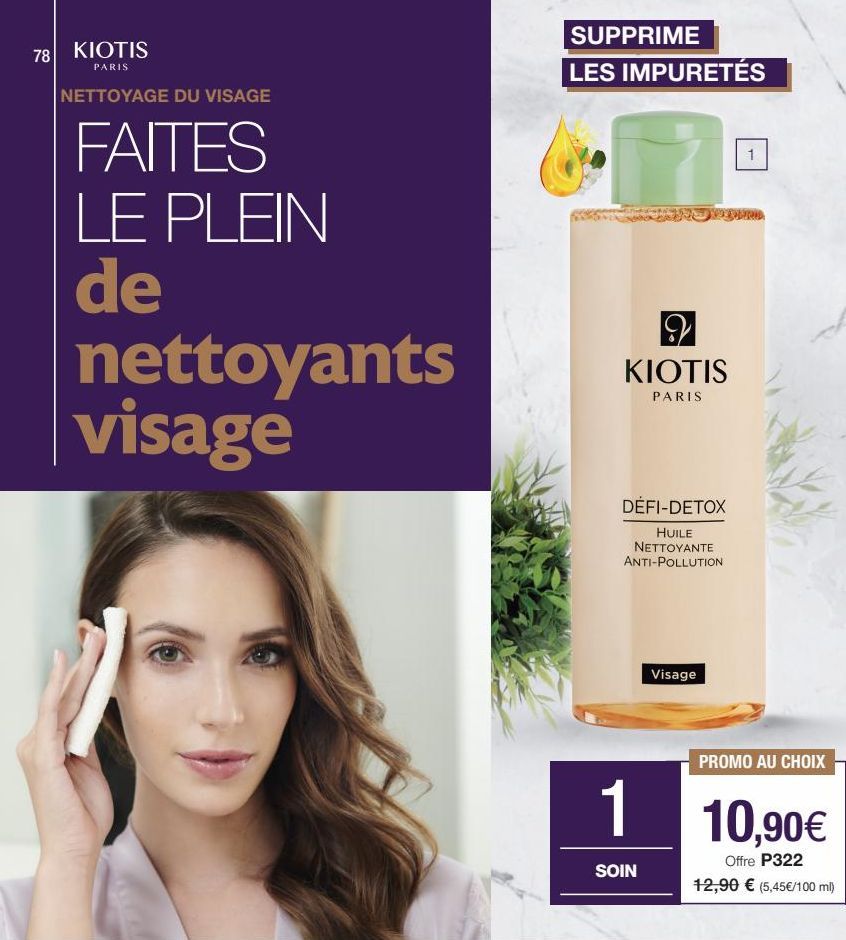 78 KIOTIS  PARIS  NETTOYAGE DU VISAGE  FAITES LE PLEIN de nettoyants visage  SUPPRIME LES IMPURETÉS  29 KIOTIS  PARIS  DÉFI-DETOX  HUILE NETTOYANTE ANTI-POLLUTION  Visage  PROMO AU CHOIX  1 10,90€  Of