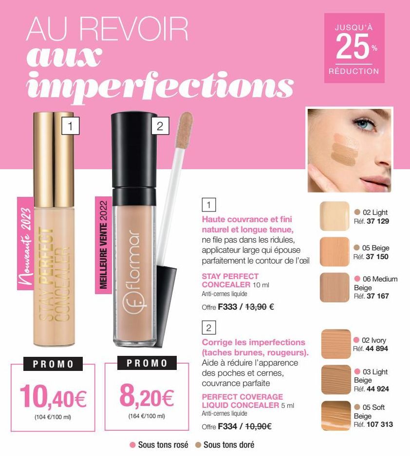 AU REVOIR aux  imperfections  Nouveauté 2023 PERFECT  RIVIO  1  CONCEALER  SO  PROMO  10,40€  (104 €/100 ml)  MEILLEURE VENTE 2022  flormar  2  PROMO  8,20€  (164 €/100 ml)  Sous tons rosé  1  Haute c