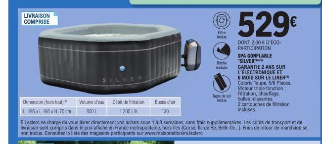 LIVRAISON COMPRISE  SILVER  Volume d'eau 850 L  Débit de filtration 1200 L/h  0  Buses d'air 130  Dimension (hors tout) L. 195 x I. 195 x H. 70 cm E.Leclerc se charge de vous livrer directement vos ac