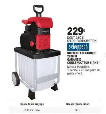 scho  capacité de broyage  ø 45 mm maxi  229€  dont 2,50 € d'éco-participation  scheppach  broyeur electrique 2800 w  garantie  constructeur 5 ans*  moteur induction.  1 sécateur et une paire de gants