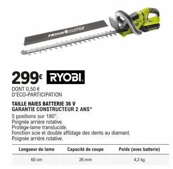 hong  299€ ryobi®  dont 0,50 € d'éco-participation  taille haies batterie 36 v garantie constructeur 2 ans*  5 positions sur 180°. poignée arrière rotative. protège-lame translucide.  fonction scie et