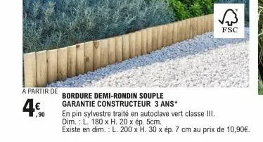 a partir de  4.⁹  90  bordure demi-rondin souple  garantie constructeur 3 ans*  fsc  en pin sylvestre traité en autoclave vert classe iii.  dim.: l. 180 x h. 20 x ép. 5cm.  existe en dim.: l. 200 x h.