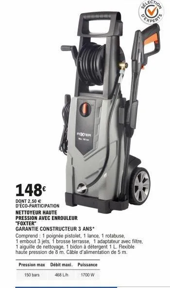 148€  dont 2,50 € d'éco-participation  foxter  nettoyeur haute  pression avec enrouleur  "foxter"  garantie constructeur 3 ans*  pression max débit maxi. puissance  150 bars  468 l/h  1700 w  comprend