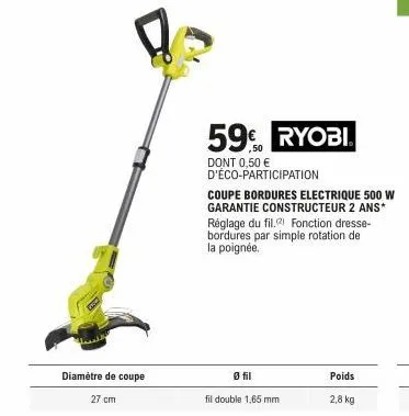 27 cm  diamètre de coupe  59€ ryobi.  dont 0,50 €  d'éco-participation  0 fil  fil double 1,65 mm  poids  2,8 kg  coupe bordures electrique 500 w garantie constructeur 2 ans* réglage du fil. fonction 