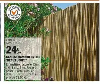 election  l'unite a partir de  24€  canisse bambou entier "beaux jours"  en matière naturelle. dim. h. 1x l. 3 m. facile à poser. existe aussi en dim. h. 1,5 x l. 3 m au prix de 32,50 €. 