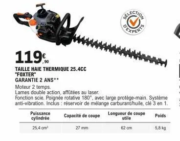 119  taille haie thermique 25.4cc "foxter"  garantie 2 ans**  puissance cylindrée  25,4 cm²  27 mm  moteur 2 temps.  lames double action, affûtées au laser.  fonction scie. poignée rotative 180°, avec