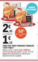 1,12  €  12  le produt  2,25 50  le produit  produit partenaire  tarte aux trois fromages surgelee "cote table"  400g lekg: 5.63 € par2 (800 g) 3.37€ a la de 4,50 €. le : 4.21 € egalement disponible a