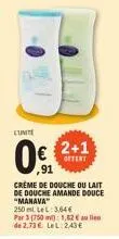 cunite  0.  crème de douche ou lait de douche amande douce  "manava"  250 ml. lel: 3.64€ par 3 (750m) 1,82 € de 2,73€. lel 2,43€  ,91  2+1  offert 